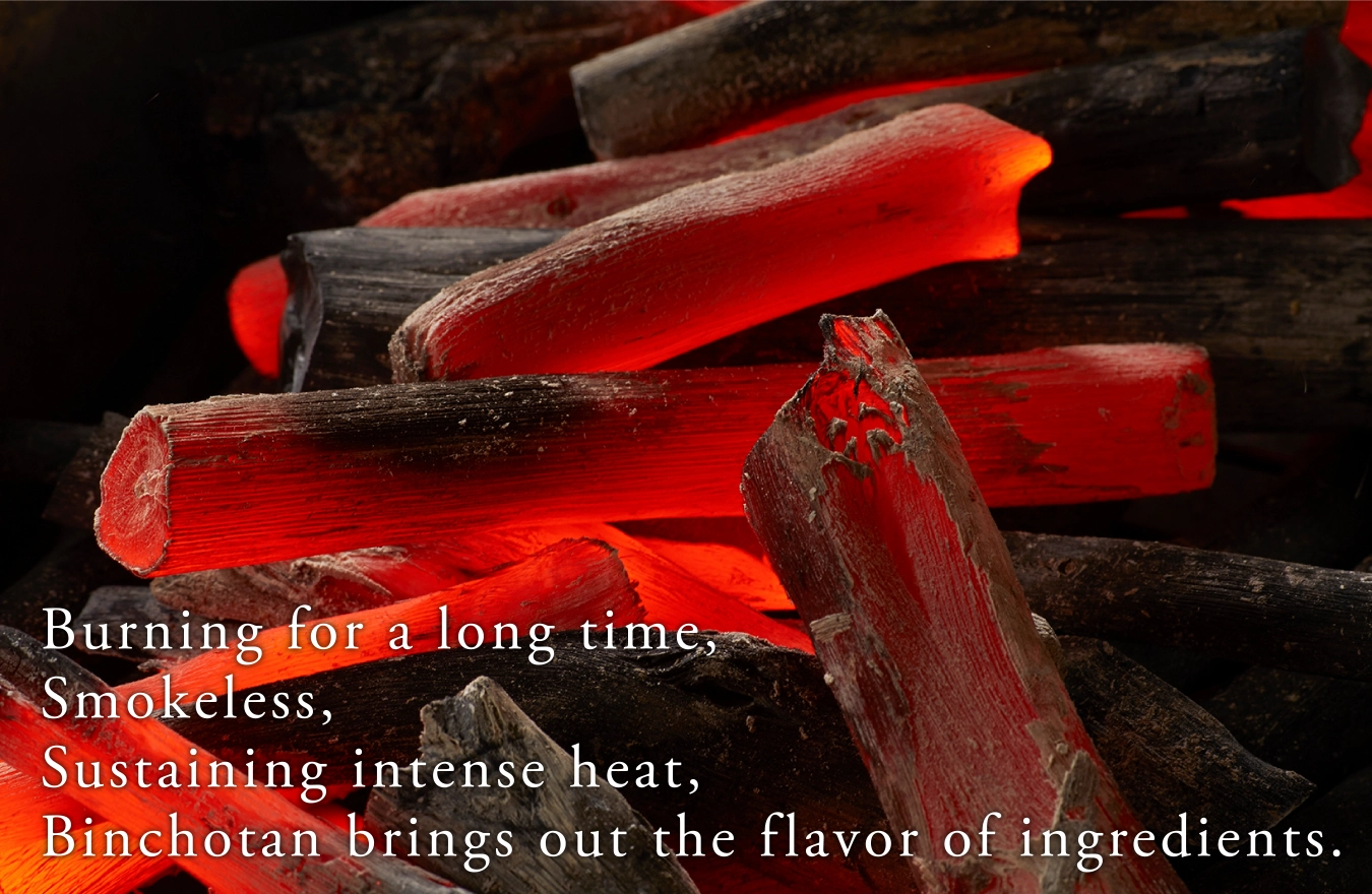 Burning for a long time,Smokeless, Sustaining intense heat, Binchotan brings out the f lavor of ingredients.